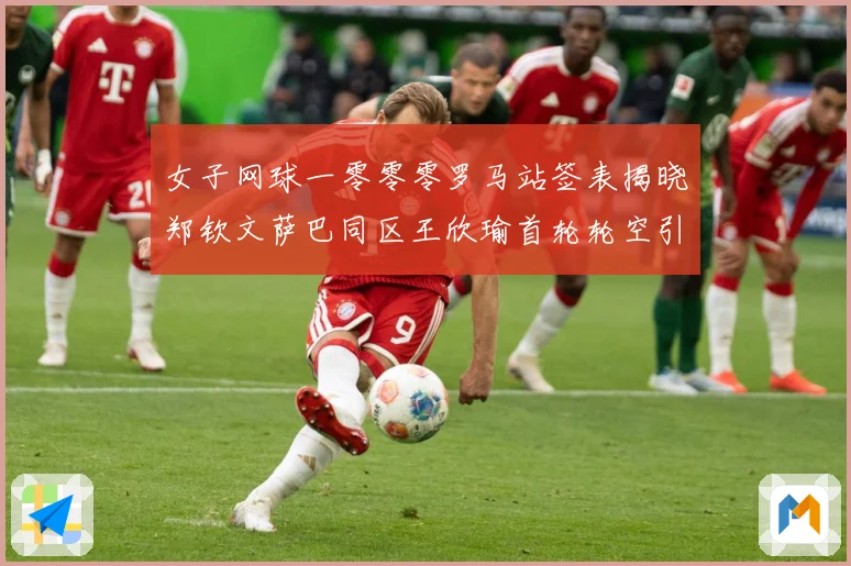 女子网球一零零零罗马站签表揭晓郑钦文萨巴同区王欣瑜首轮轮空引赛场观察：最新赛事动态与深度分析