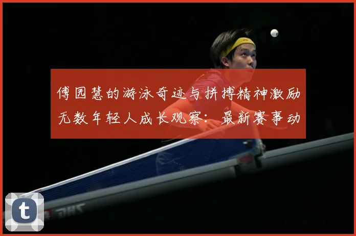 傅园慧的游泳奇迹与拼搏精神激励无数年轻人成长观察：最新赛事动态与深度分析
