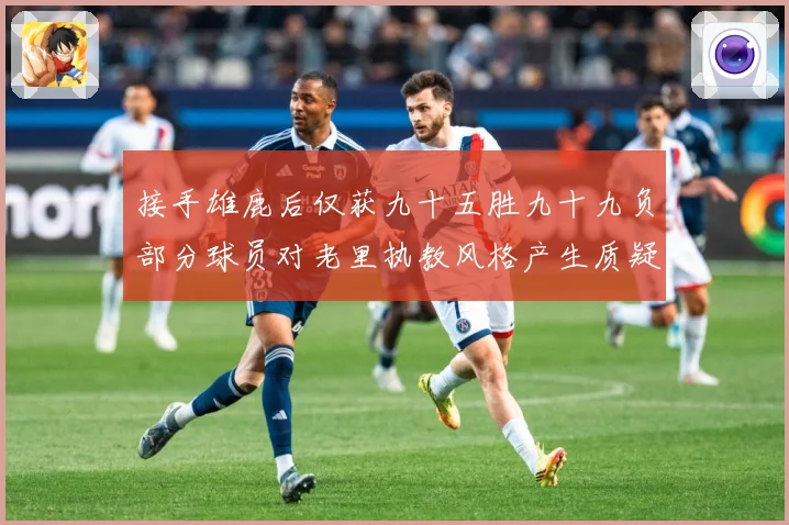接手雄鹿后仅获九十五胜九十九负部分球员对老里执教风格产生质疑赛场复盘：最新赛事动态与深度分析