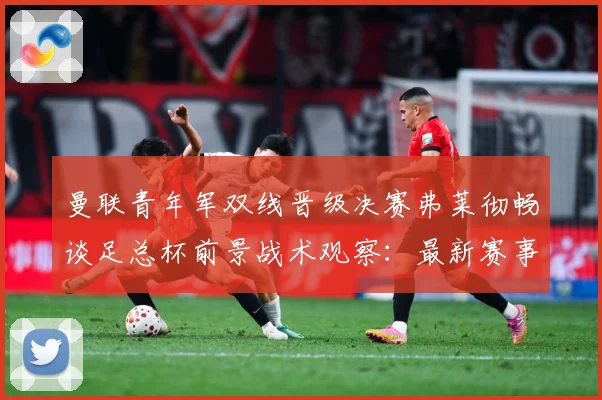 曼联青年军双线晋级决赛弗莱彻畅谈足总杯前景战术观察：最新赛事动态与深度分析