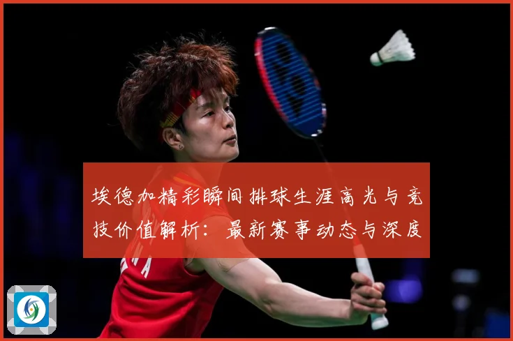 埃德加精彩瞬间排球生涯高光与竞技价值解析：最新赛事动态与深度分析