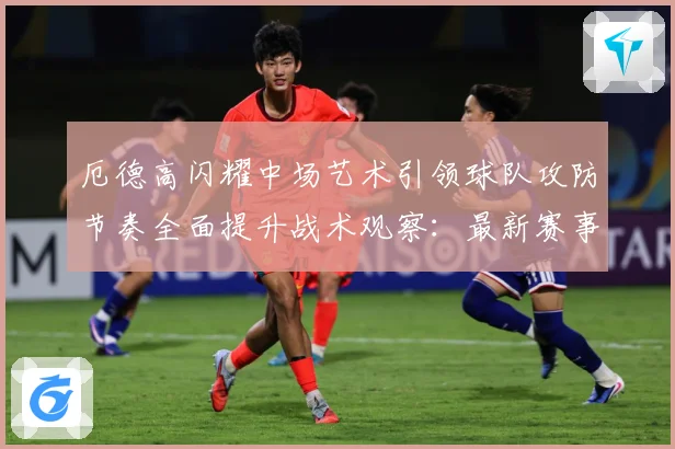 厄德高闪耀中场艺术引领球队攻防节奏全面提升战术观察：最新赛事动态与深度分析