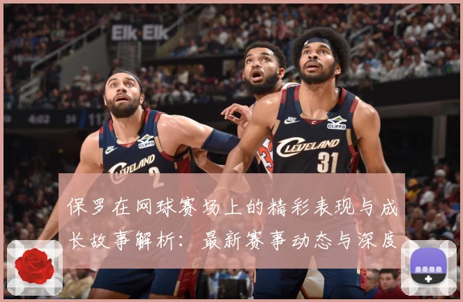 保罗在网球赛场上的精彩表现与成长故事解析：最新赛事动态与深度分析