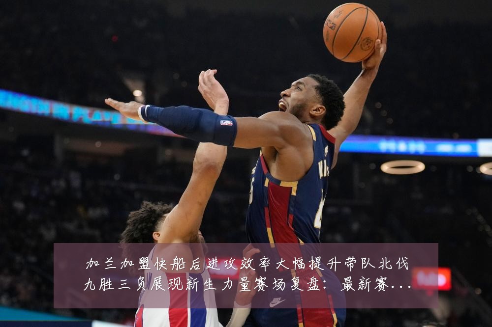 加兰加盟快船后进攻效率大幅提升带队北伐九胜三负展现新生力量赛场复盘:最新赛事动态与深度分析