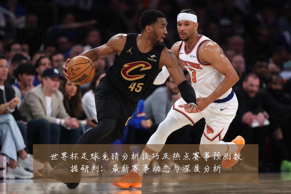 世界杯足球竞猜分析技巧及热点赛事预测数据研判:最新赛事动态与深度分析